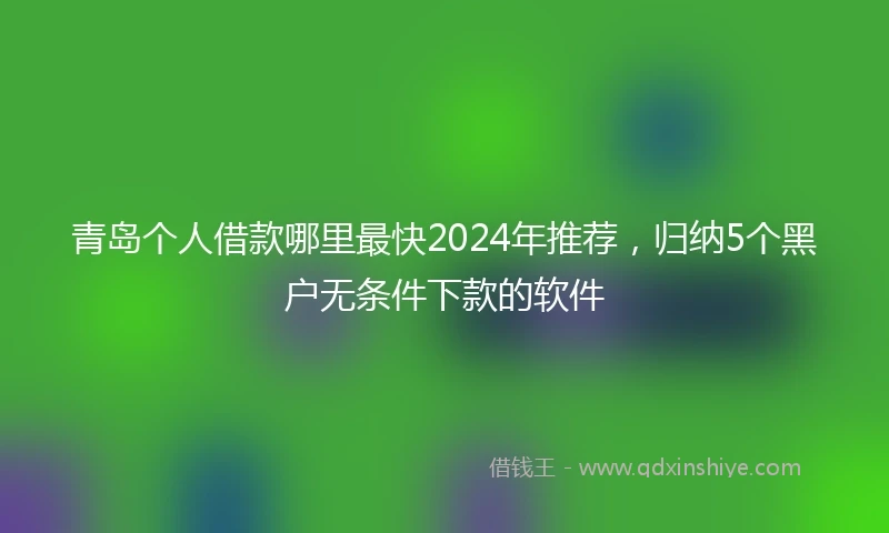 青岛个人借款哪里最快2024年推荐，归纳5个黑户无条件下款的软件