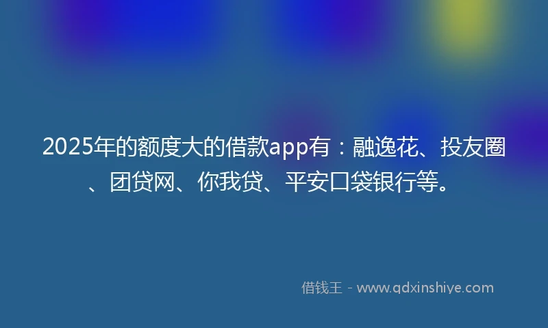 2025年的额度大的借款app有：融逸花、投友圈、团贷网、你我贷、平安口袋银行等。