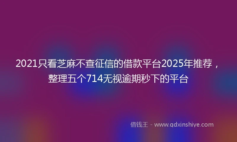 2021只看芝麻不查征信的借款平台2025年推荐，整理五个714无视逾期秒下的平台