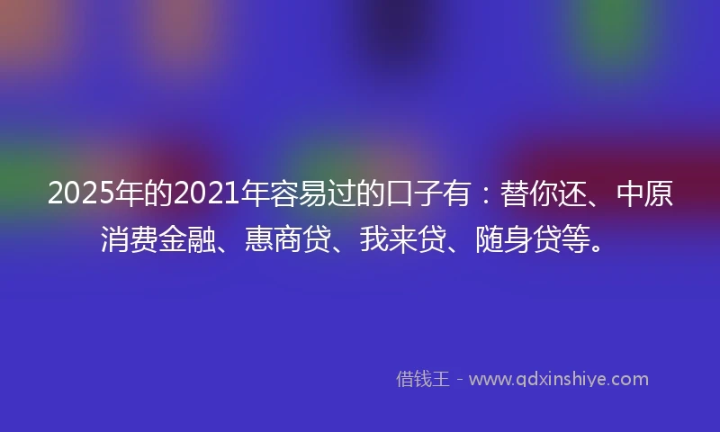 2025年的2021年容易过的口子有：替你还、中原消费金融、惠商贷、我来贷、随身贷等。
