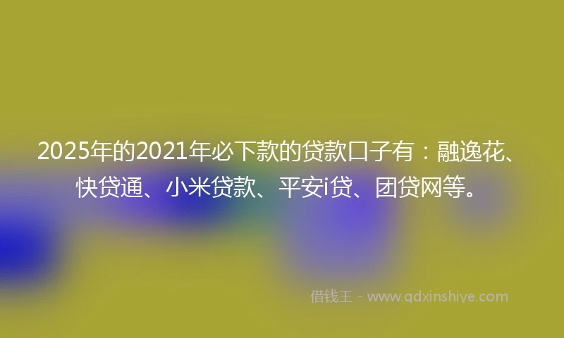 2025年的2021年必下款的贷款口子有：融逸花、快贷通、小米贷款、平安i贷、团贷网等。