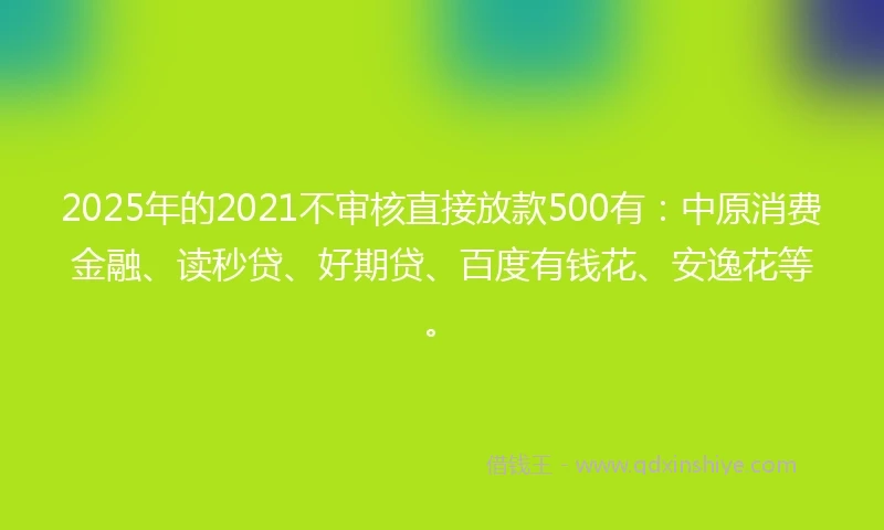 2025年的2021不审核直接放款500有：中原消费金融、读秒贷、好期贷、百度有钱花、安逸花等。