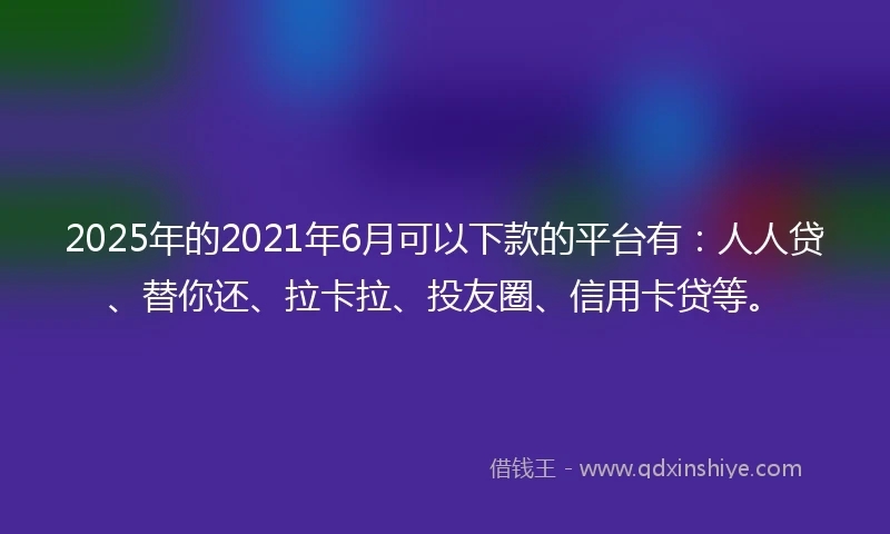 2025年的2021年6月可以下款的平台有：人人贷、替你还、拉卡拉、投友圈、信用卡贷等。
