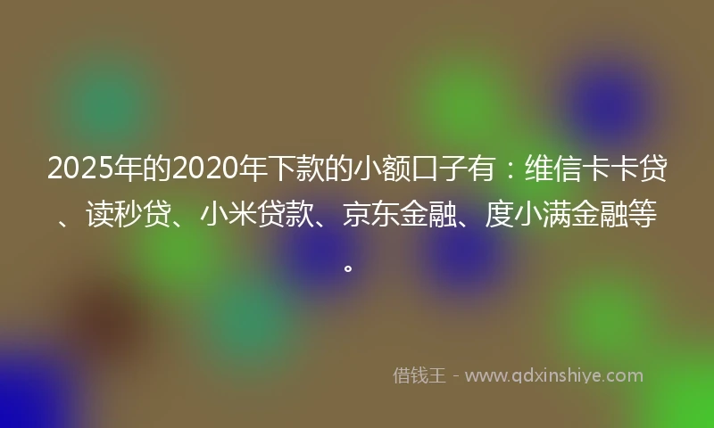 2025年的2020年下款的小额口子有：维信卡卡贷、读秒贷、小米贷款、京东金融、度小满金融等。