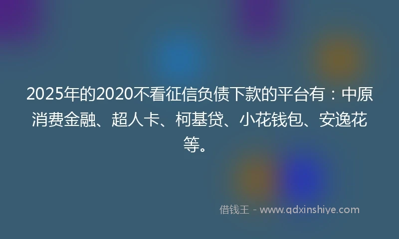2025年的2020不看征信负债下款的平台有：中原消费金融、超人卡、柯基贷、小花钱包、安逸花等。