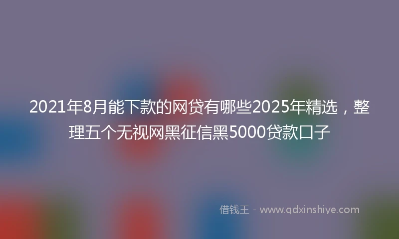 2021年8月能下款的网贷有哪些2025年精选，整理五个无视网黑征信黑5000贷款口子