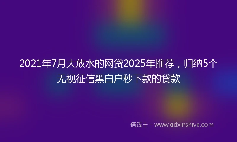 2021年7月大放水的网贷2025年推荐，归纳5个无视征信黑白户秒下款的贷款