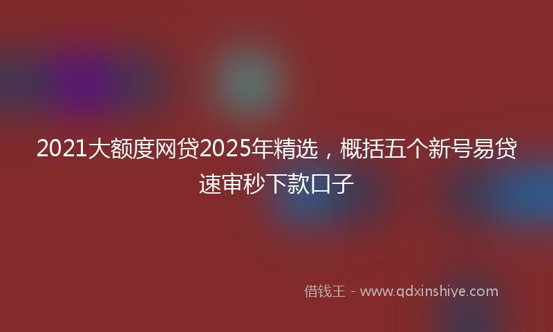 2021大额度网贷2025年精选，概括五个新号易贷速审秒下款口子