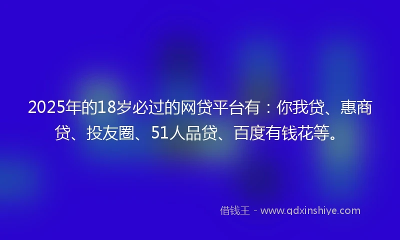 2025年的18岁必过的网贷平台有：你我贷、惠商贷、投友圈、51人品贷、百度有钱花等。