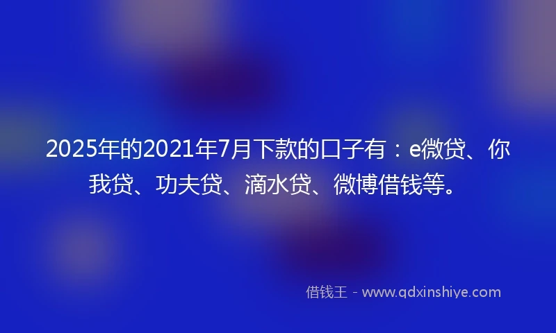 2025年的2021年7月下款的口子有：e微贷、你我贷、功夫贷、滴水贷、微博借钱等。