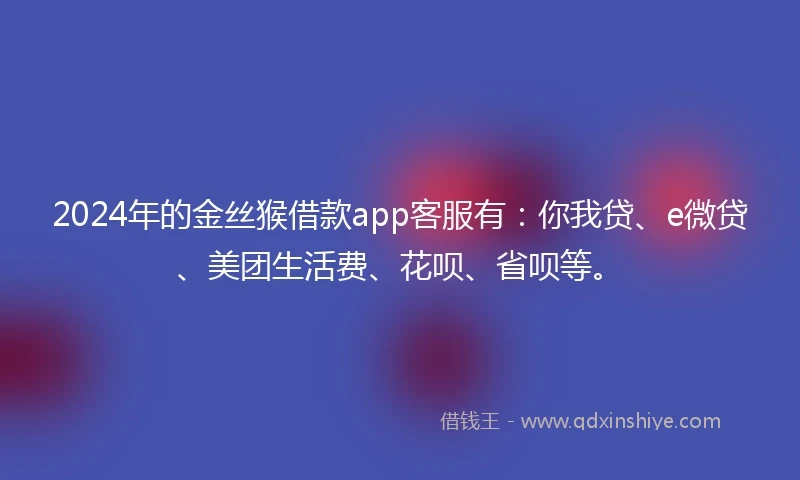 2024年的金丝猴借款app客服有：你我贷、e微贷、美团生活费、花呗、省呗等。