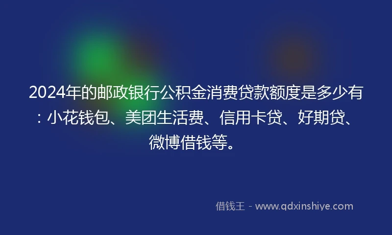 2024年的邮政银行公积金消费贷款额度是多少有：小花钱包、美团生活费、信用卡贷、好期贷、微博借钱等。