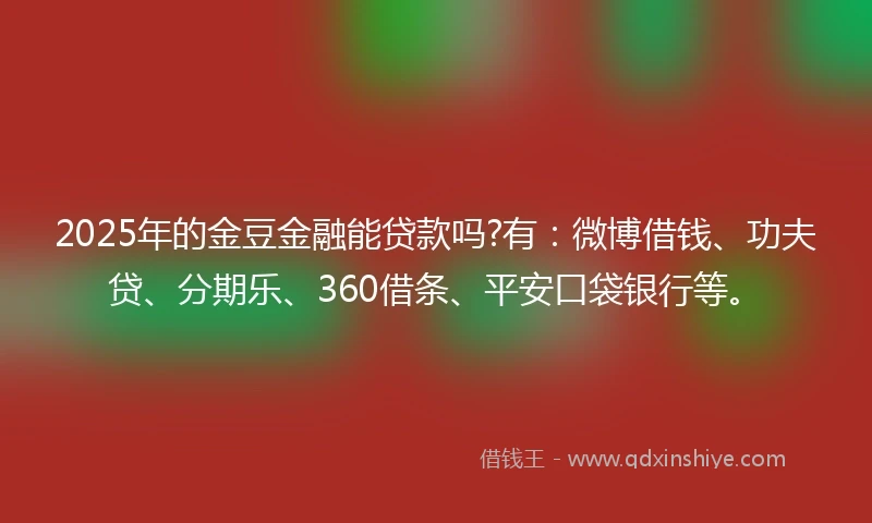 2025年的金豆金融能贷款吗?有：微博借钱、功夫贷、分期乐、360借条、平安口袋银行等。