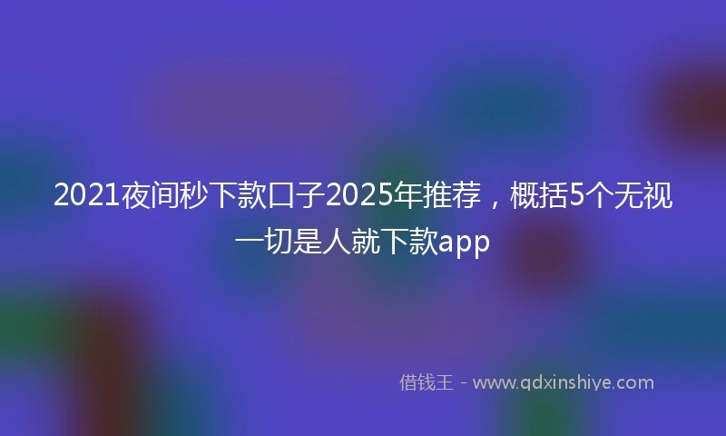 2021夜间秒下款口子2025年推荐，概括5个无视一切是人就下款app