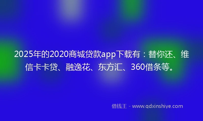 2025年的2020商城贷款app下载有：替你还、维信卡卡贷、融逸花、东方汇、360借条等。