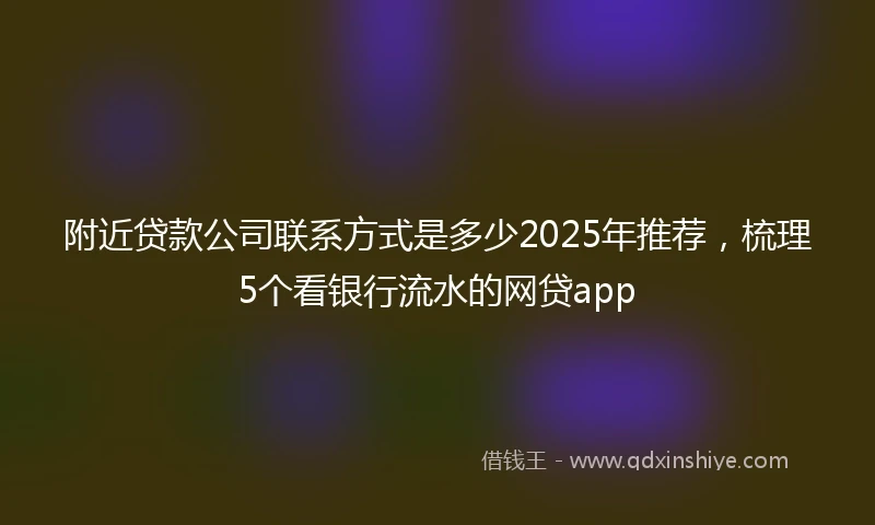 附近贷款公司联系方式是多少2025年推荐，梳理5个看银行流水的网贷app