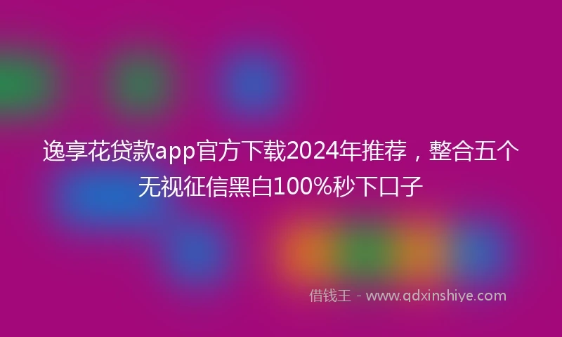 逸享花贷款app官方下载2024年推荐，整合五个无视征信黑白100%秒下口子