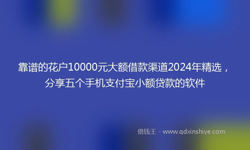 靠谱的花户10000元大额借款渠道2024年精选，分享五个手机支付宝小额贷款的软件