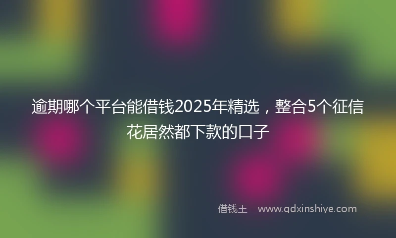 逾期哪个平台能借钱2025年精选，整合5个征信花居然都下款的口子