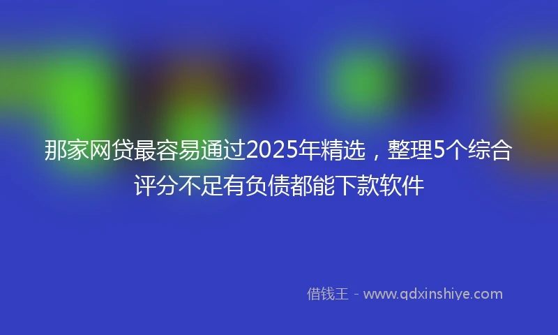 那家网贷最容易通过2025年精选，整理5个综合评分不足有负债都能下款软件