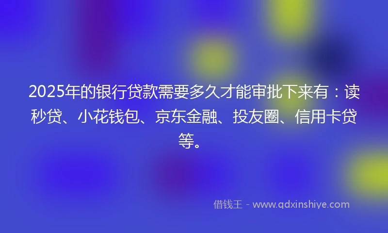2025年的银行贷款需要多久才能审批下来有：读秒贷、小花钱包、京东金融、投友圈、信用卡贷等。