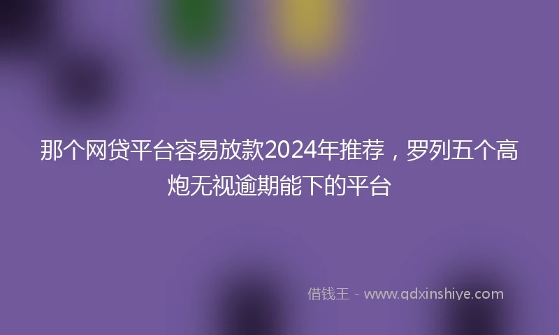 那个网贷平台容易放款2024年推荐，罗列五个高炮无视逾期能下的平台