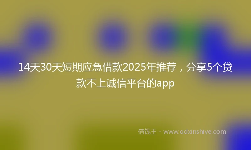14天30天短期应急借款2025年推荐，分享5个贷款不上诚信平台的app