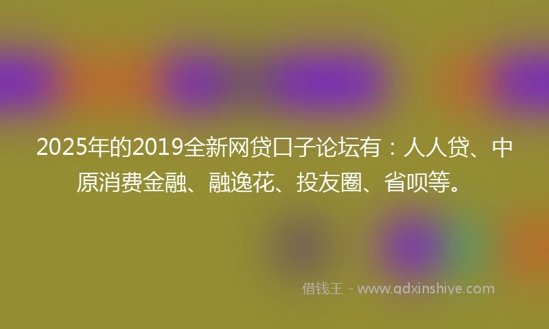 2025年的2019全新网贷口子论坛有：人人贷、中原消费金融、融逸花、投友圈、省呗等。