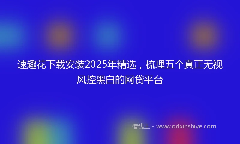 速趣花下载安装2025年精选，梳理五个真正无视风控黑白的网贷平台