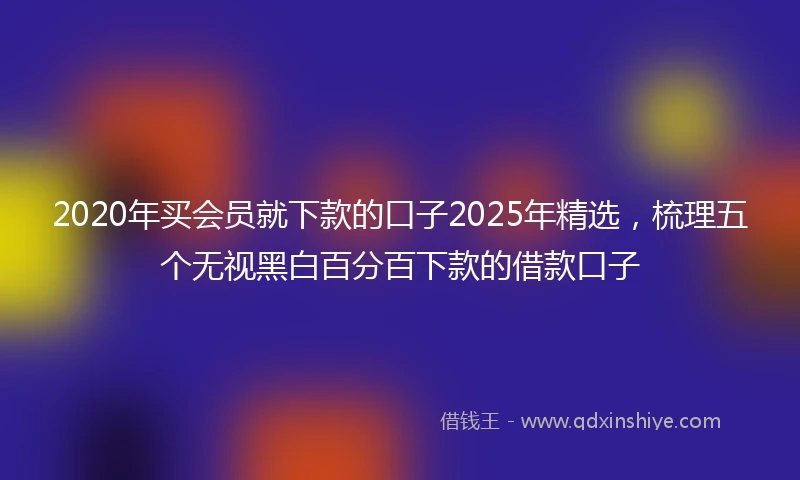 2020年买会员就下款的口子2025年精选，梳理五个无视黑白百分百下款的借款口子