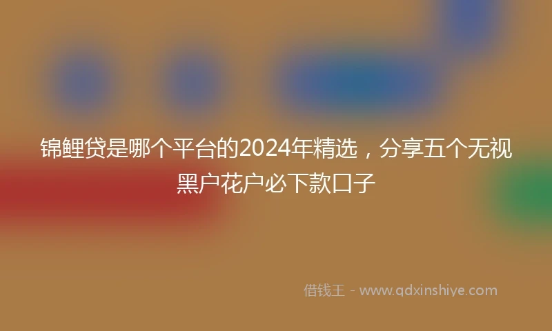 锦鲤贷是哪个平台的2024年精选，分享五个无视黑户花户必下款口子
