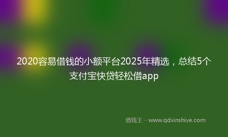 2020容易借钱的小额平台2025年精选，总结5个支付宝快贷轻松借app