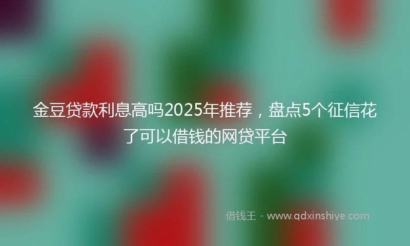 金豆贷款利息高吗2025年推荐，盘点5个征信花了可以借钱的网贷平台