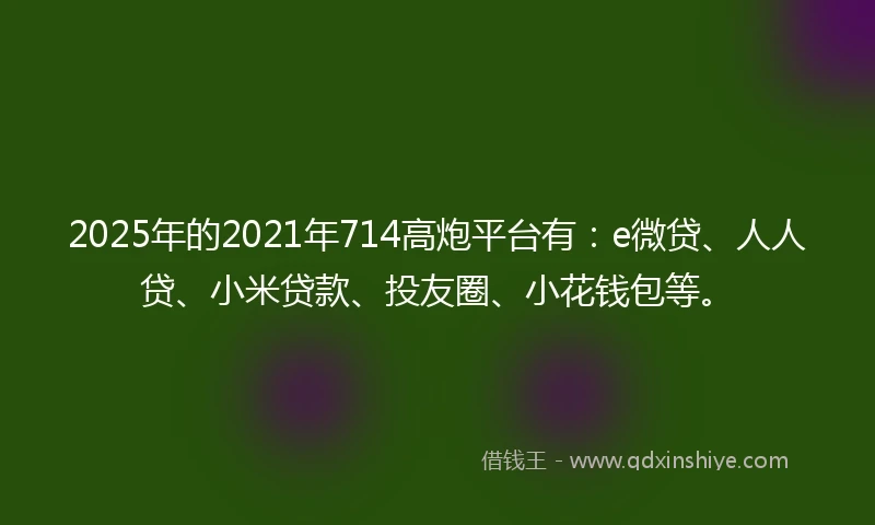 2025年的2021年714高炮平台有：e微贷、人人贷、小米贷款、投友圈、小花钱包等。