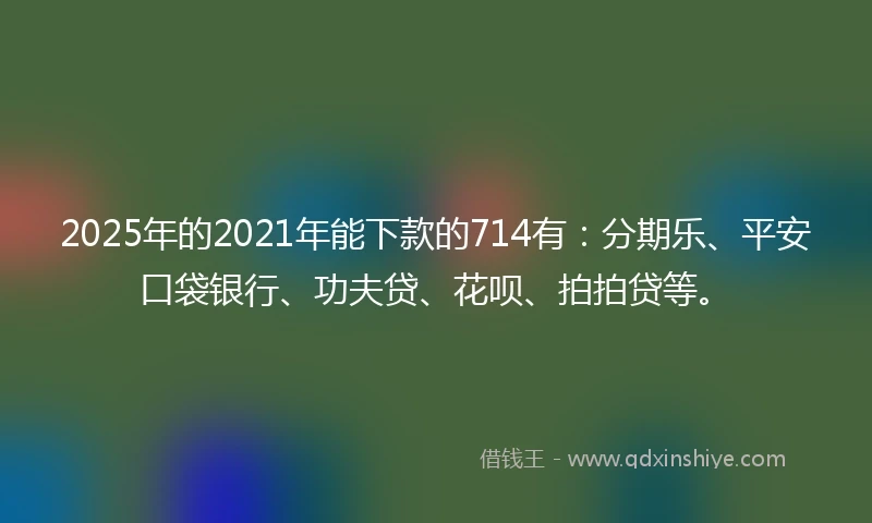 2025年的2021年能下款的714有：分期乐、平安口袋银行、功夫贷、花呗、拍拍贷等。