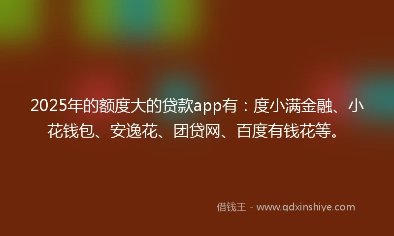 2025年的额度大的贷款app有：度小满金融、小花钱包、安逸花、团贷网、百度有钱花等。