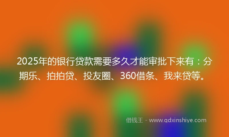 2025年的银行贷款需要多久才能审批下来有：分期乐、拍拍贷、投友圈、360借条、我来贷等。