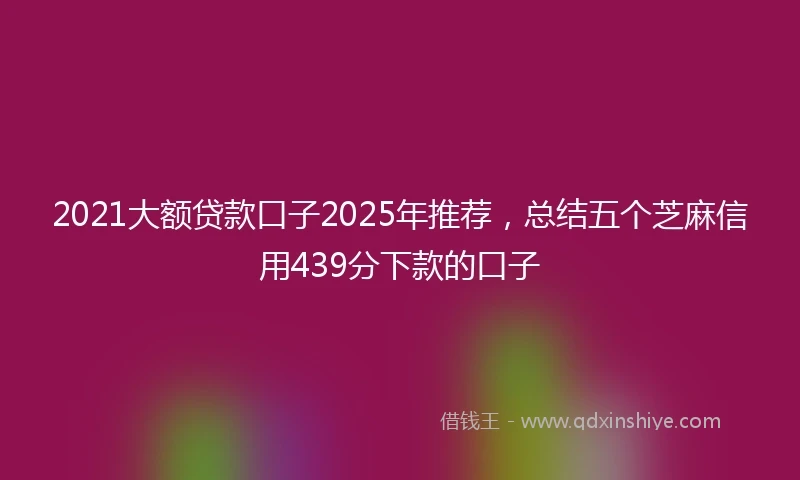 2021大额贷款口子2025年推荐，总结五个芝麻信用439分下款的口子