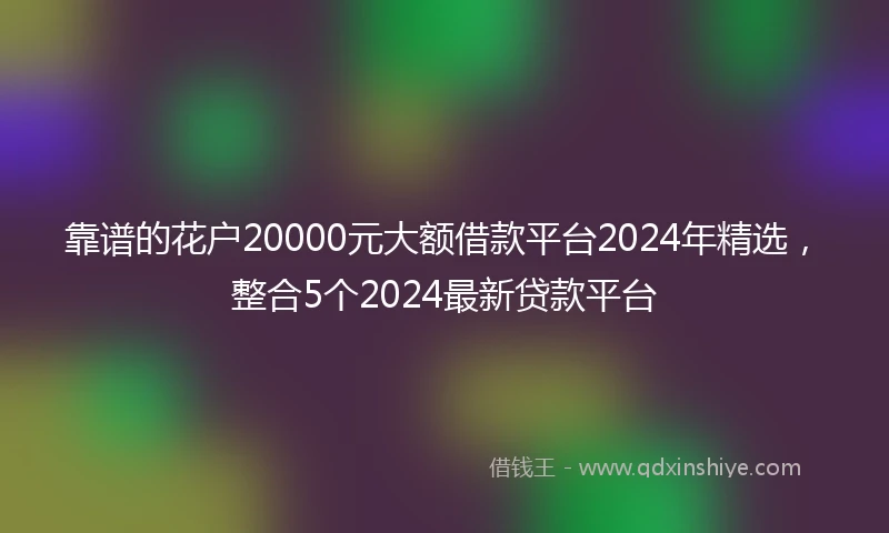 靠谱的花户20000元大额借款平台2024年精选，整合5个2024最新贷款平台