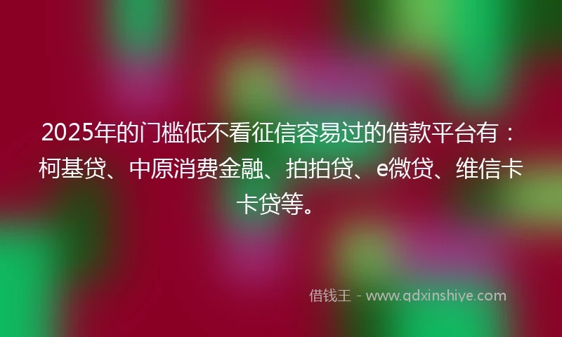 2025年的门槛低不看征信容易过的借款平台有：柯基贷、中原消费金融、拍拍贷、e微贷、维信卡卡贷等。