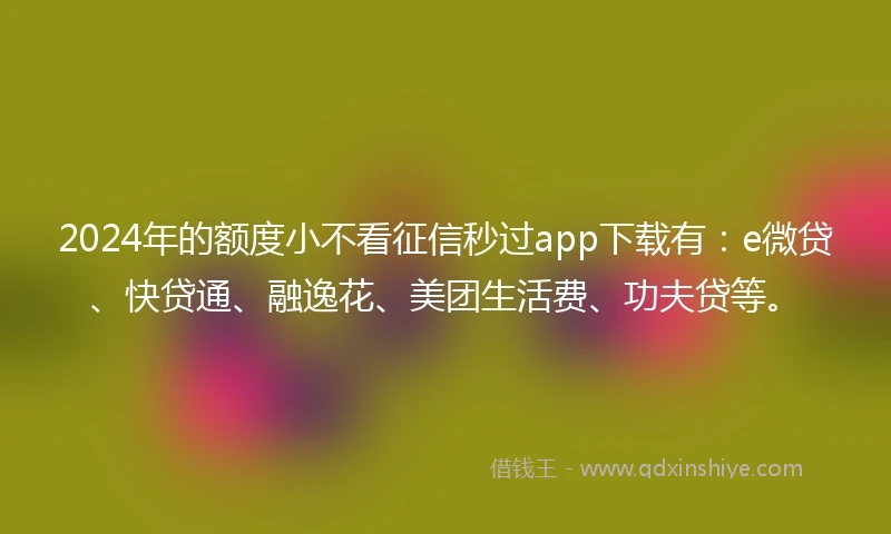 2024年的额度小不看征信秒过app下载有：e微贷、快贷通、融逸花、美团生活费、功夫贷等。