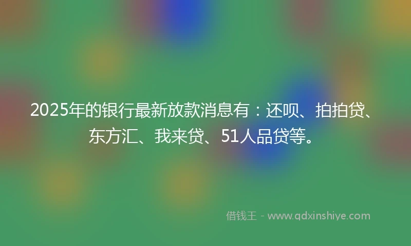 2025年的银行最新放款消息有：还呗、拍拍贷、东方汇、我来贷、51人品贷等。