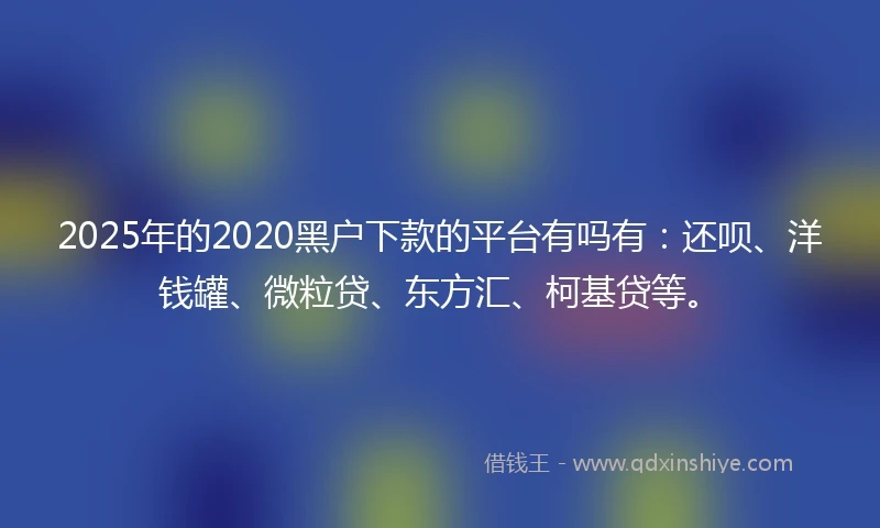 2025年的2020黑户下款的平台有吗有：还呗、洋钱罐、微粒贷、东方汇、柯基贷等。