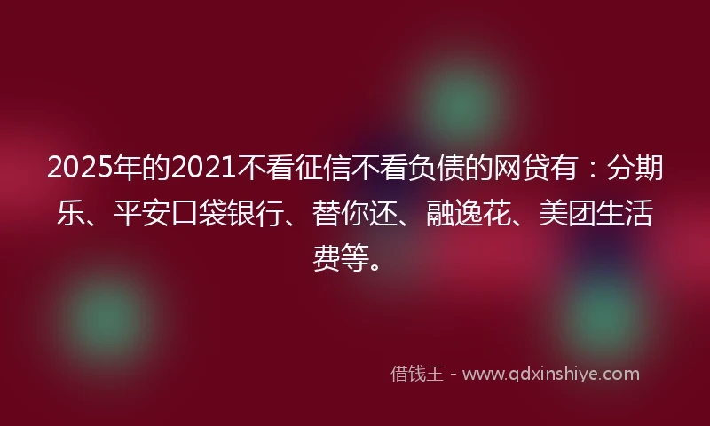 2025年的2021不看征信不看负债的网贷有：分期乐、平安口袋银行、替你还、融逸花、美团生活费等。