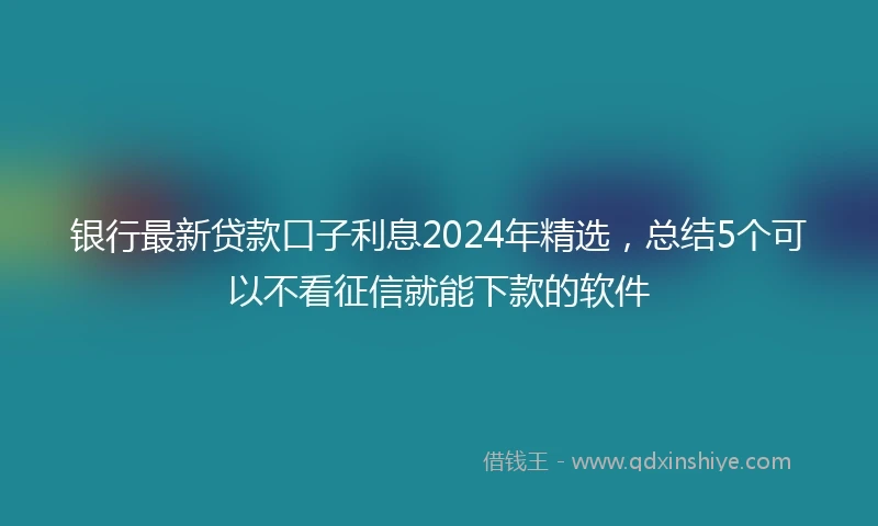 银行最新贷款口子利息2024年精选，总结5个可以不看征信就能下款的软件