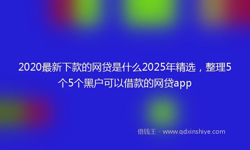 2020最新下款的网贷是什么2025年精选，整理5个5个黑户可以借款的网贷app