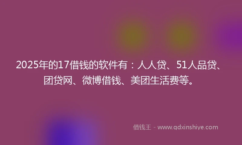2025年的17借钱的软件有：人人贷、51人品贷、团贷网、微博借钱、美团生活费等。