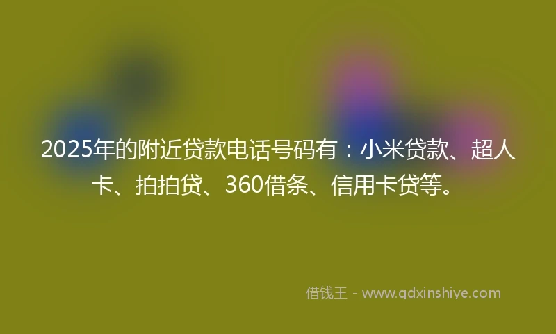 2025年的附近贷款电话号码有：小米贷款、超人卡、拍拍贷、360借条、信用卡贷等。