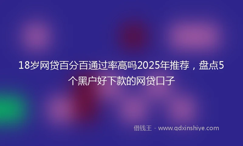 18岁网贷百分百通过率高吗2025年推荐，盘点5个黑户好下款的网贷口子