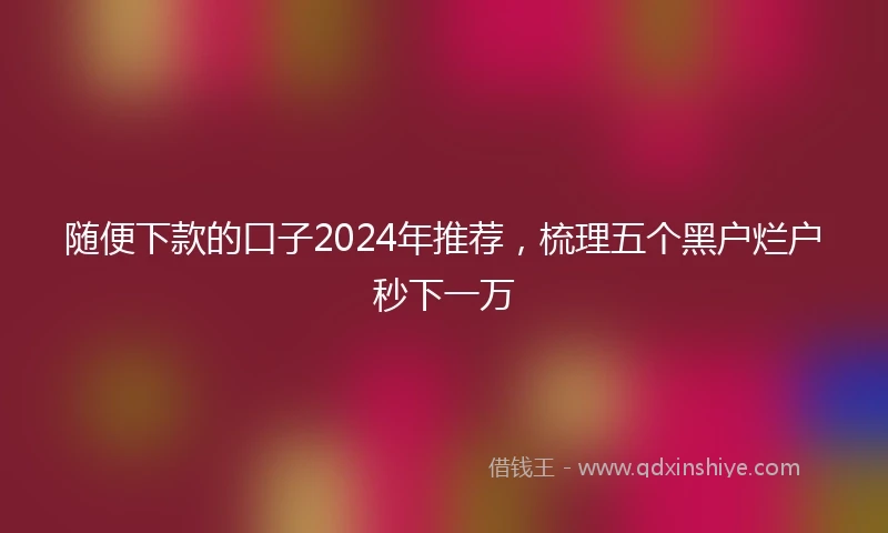 随便下款的口子2024年推荐，梳理五个黑户烂户秒下一万